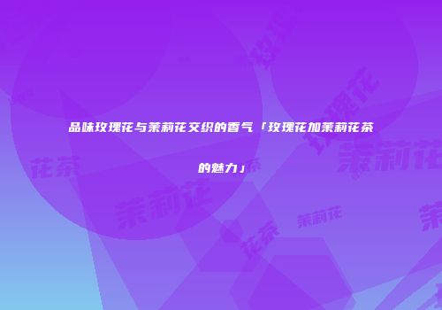 品味玫瑰花与茉莉花交织的香气「玫瑰花加茉莉花茶的魅力」