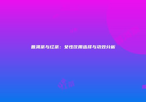 普洱茶与红茶：女性饮用选择与功效分析