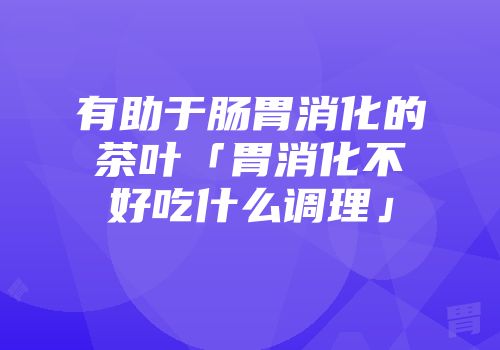 有助于肠胃消化的茶叶「胃消化不好吃什么调理」