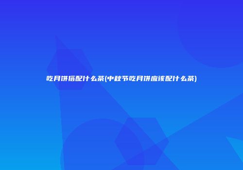 吃月饼搭配什么茶(中秋节吃月饼应该配什么茶)
