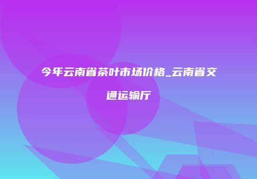 今年云南省茶叶市场价格_云南省交通运输厅