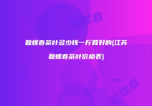 碧螺春茶叶多少钱一斤算好的(江苏碧螺春茶叶价格表)
