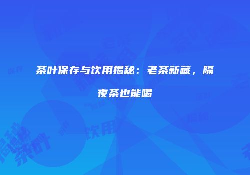 茶叶保存与饮用揭秘：老茶新藏，隔夜茶也能喝