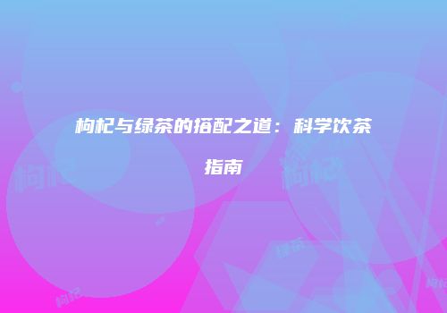 枸杞与绿茶的搭配之道：科学饮茶指南