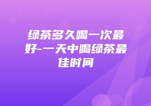 绿茶多久喝一次最好-一天中喝绿茶最佳时间