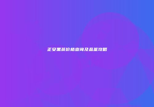 正安黑茶价格查询及品鉴攻略