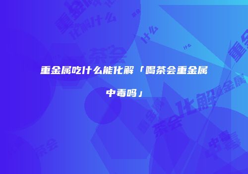 重金属吃什么能化解「喝茶会重金属中毒吗」