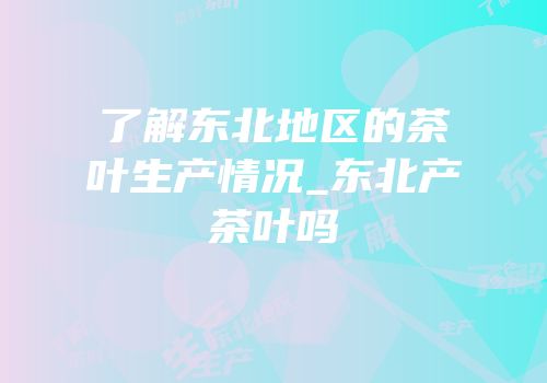 了解东北地区的茶叶生产情况_东北产茶叶吗