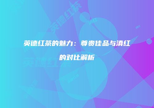 英德红茶的魅力：尊贵佳品与滇红的对比解析