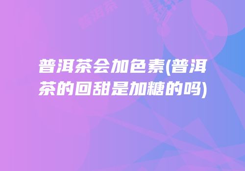 普洱茶会加色素(普洱茶的回甜是加糖的吗)
