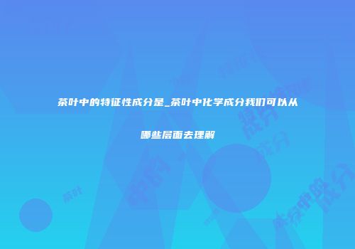 茶叶中的特征性成分是_茶叶中化学成分我们可以从哪些层面去理解