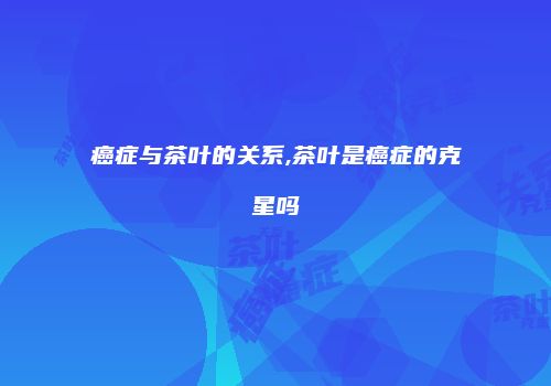 癌症与茶叶的关系,茶叶是癌症的克星吗