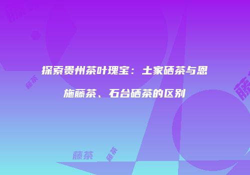 探索贵州茶叶瑰宝：土家硒茶与恩施藤茶、石台硒茶的区别
