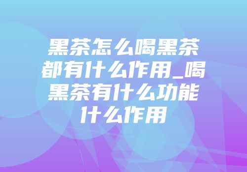 黑茶怎么喝黑茶都有什么作用_喝黑茶有什么功能什么作用