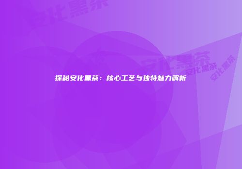探秘安化黑茶：核心工艺与独特魅力解析
