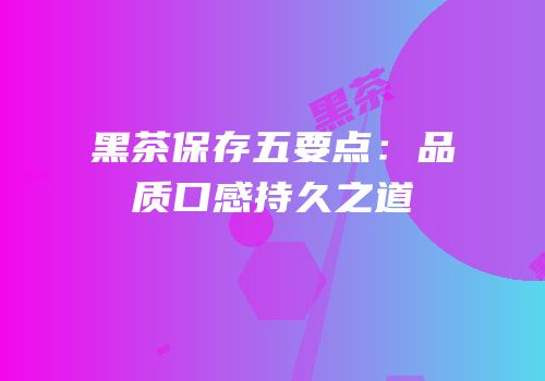 黑茶保存五要点：品质口感持久之道