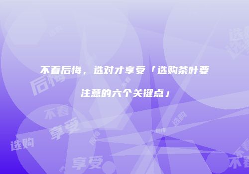 不看后悔，选对才享受「选购茶叶要注意的六个关键点」
