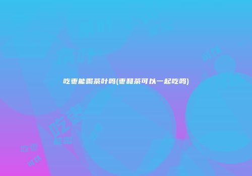吃枣能喝茶叶吗(枣和茶可以一起吃吗)