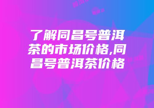 了解同昌号普洱茶的市场价格,同昌号普洱茶价格