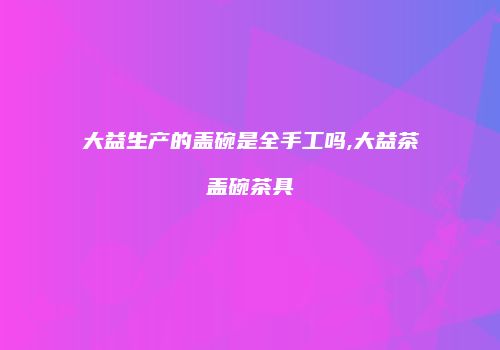 大益生产的盖碗是全手工吗,大益茶盖碗茶具