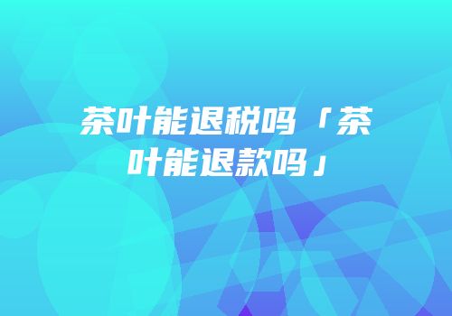 茶叶能退税吗「茶叶能退款吗」