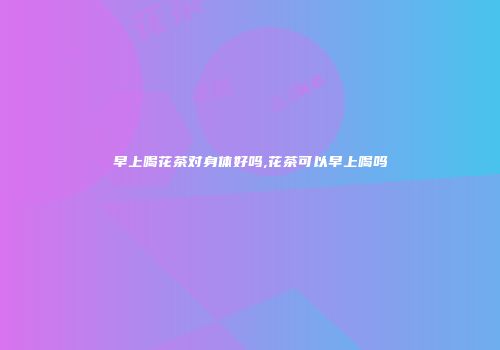 早上喝花茶对身体好吗,花茶可以早上喝吗