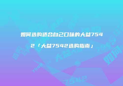 如何选购适合自己口味的大益7542「大益7542选购指南」