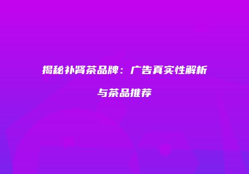 揭秘补肾茶品牌：广告真实性解析与茶品推荐