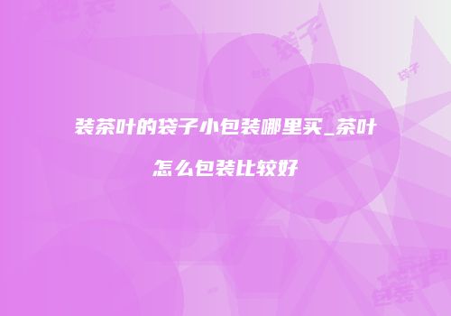 装茶叶的袋子小包装哪里买_茶叶怎么包装比较好