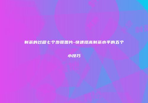 制茶的过程七个步骤图片-快速提高制茶水平的五个小技巧