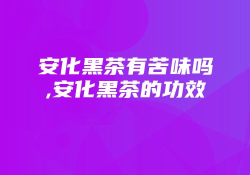 安化黑茶有苦味吗,安化黑茶的功效
