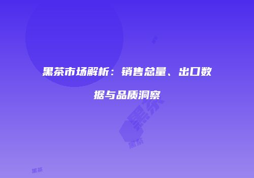 黑茶市场解析：销售总量、出口数据与品质洞察