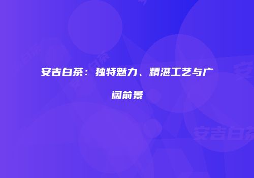 安吉白茶：独特魅力、精湛工艺与广阔前景