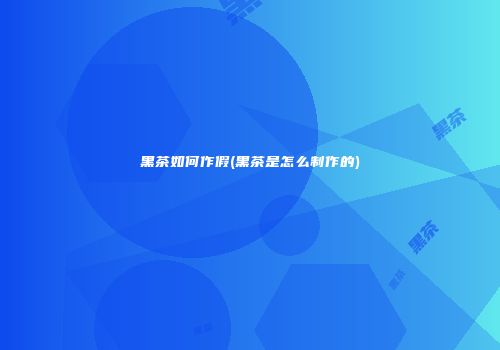 黑茶如何作假(黑茶是怎么制作的)