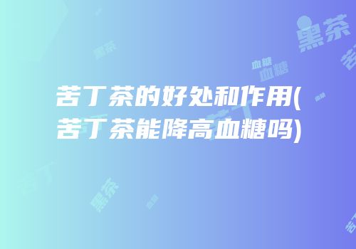 苦丁茶的好处和作用(苦丁茶能降高血糖吗)
