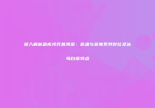 深入解析勐库戎氏普洱茶：茶魂与茶鬼系列对比及冰岛白茶特点