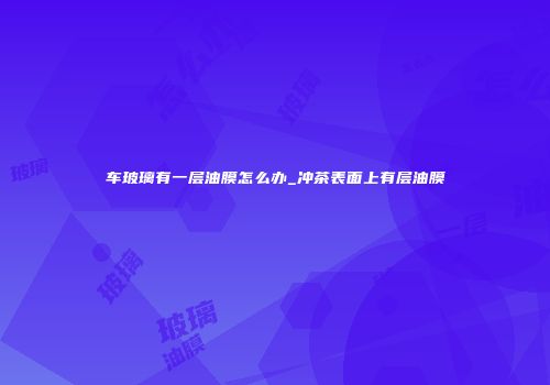 车玻璃有一层油膜怎么办_冲茶表面上有层油膜
