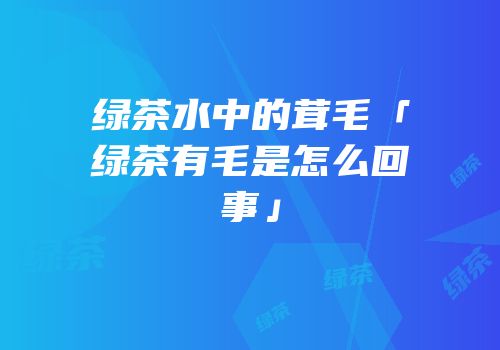 绿茶水中的茸毛「绿茶有毛是怎么回事」