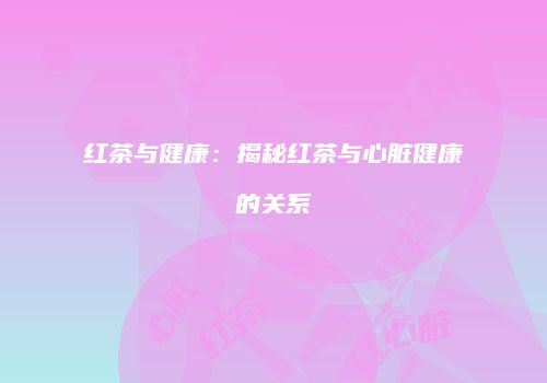 红茶与健康：揭秘红茶与心脏健康的关系