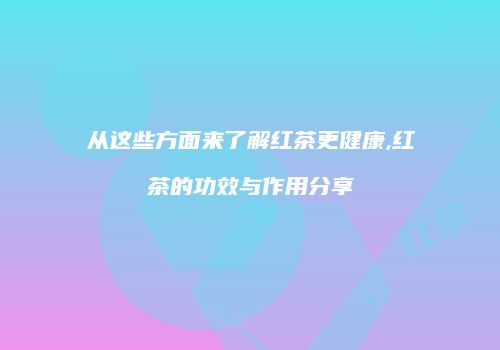 从这些方面来了解红茶更健康,红茶的功效与作用分享