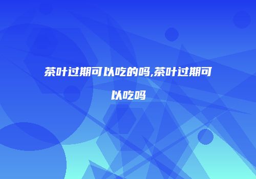 茶叶过期可以吃的吗,茶叶过期可以吃吗