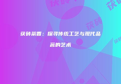 茯砖茶香：探寻传统工艺与现代品茗的艺术