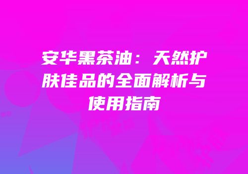 安华黑茶油：天然护肤佳品的全面解析与使用指南