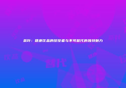 茶叶：健康饮品的佼佼者与不可替代的独特魅力