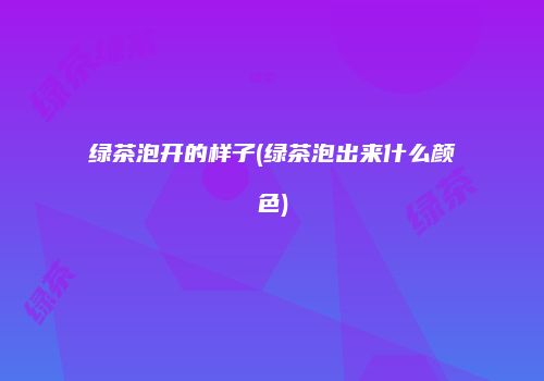 绿茶泡开的样子(绿茶泡出来什么颜色)