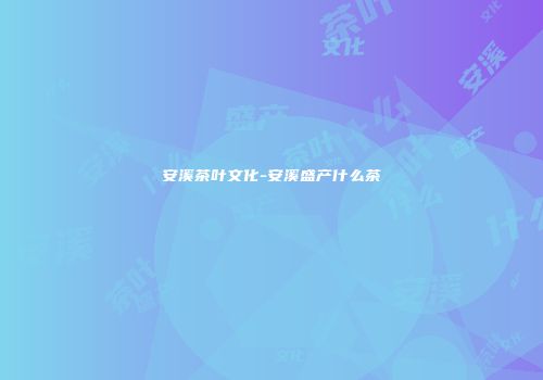 安溪茶叶文化-安溪盛产什么茶