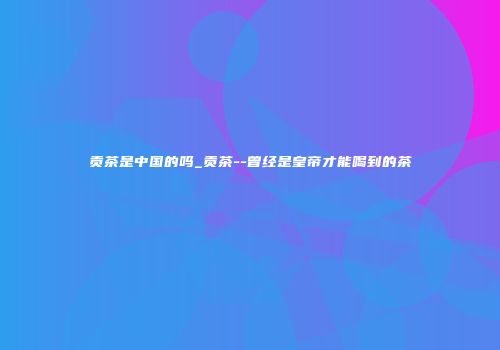 贡茶是中国的吗_贡茶--曾经是皇帝才能喝到的茶