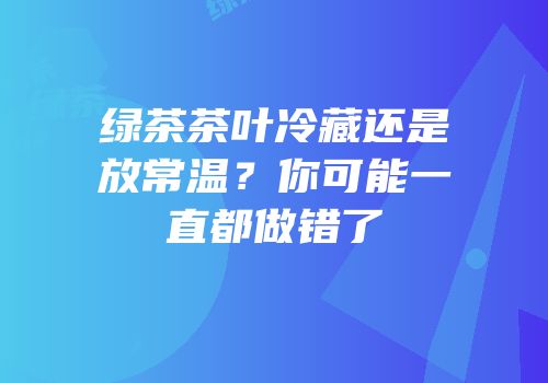 绿茶茶叶冷藏还是放常温？你可能一直都做错了