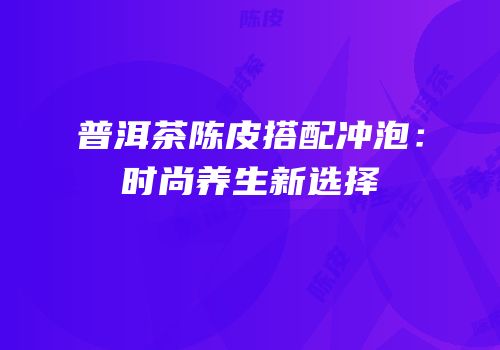 普洱茶陈皮搭配冲泡：时尚养生新选择