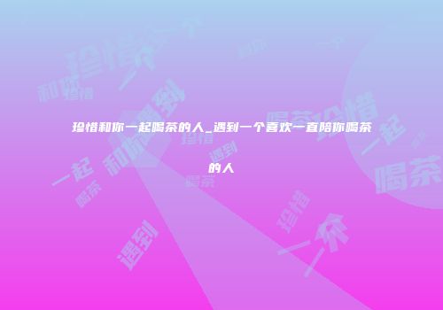 珍惜和你一起喝茶的人_遇到一个喜欢一直陪你喝茶的人